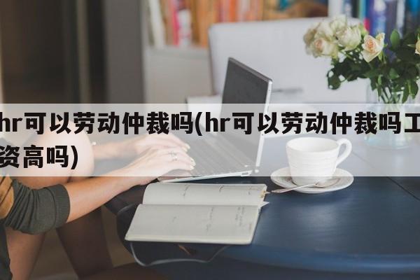 hr可以劳动仲裁吗(hr可以劳动仲裁吗工资高吗)