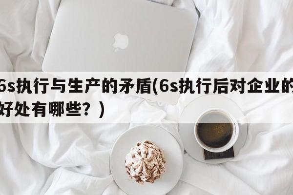 6s执行与生产的矛盾(6s执行后对企业的好处有哪些？)